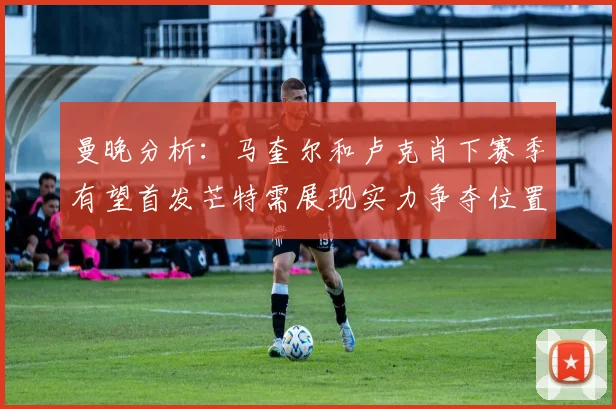 曼晚分析：马奎尔和卢克肖下赛季有望首发芒特需展现实力争夺位置