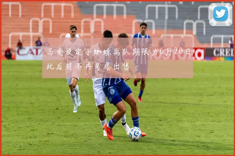 马竞设定小蜘蛛离队期限为6月20日此后将不再考虑出售