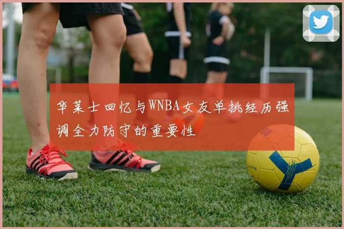 华莱士回忆与WNBA女友单挑经历强调全力防守的重要性