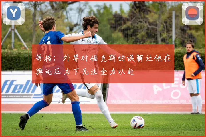 蒂格：外界对福克斯的误解让他在舆论压力下无法全力以赴