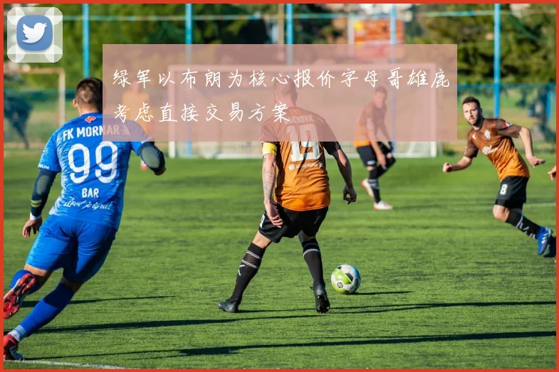 绿军以布朗为核心报价字母哥雄鹿考虑直接交易方案