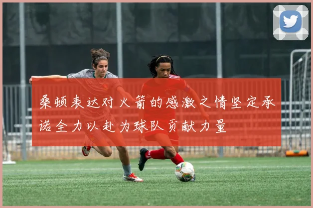 桑顿表达对火箭的感激之情坚定承诺全力以赴为球队贡献力量