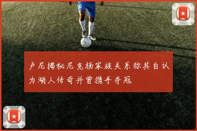 卢尼揭秘尼克杨家族关系称其自认为湖人传奇并曾携手夺冠