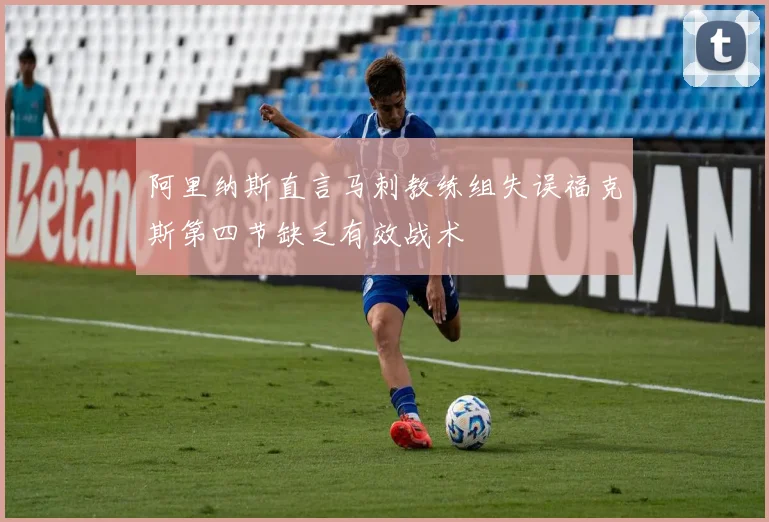 阿里纳斯直言马刺教练组失误福克斯第四节缺乏有效战术