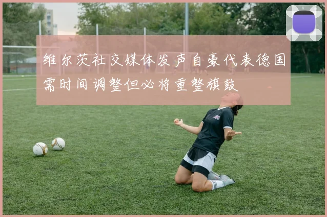 维尔茨社交媒体发声自豪代表德国需时间调整但必将重整旗鼓