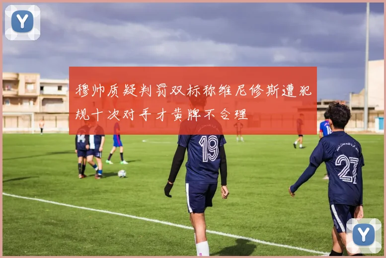 穆帅质疑判罚双标称维尼修斯遭犯规十次对手才黄牌不合理