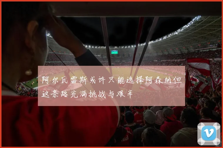 阿尔瓦雷斯或许只能选择阿森纳但这条路充满挑战与艰辛
