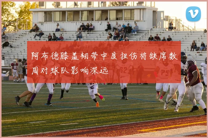 阿布德膝盖韧带中度扭伤将缺席数周对球队影响深远