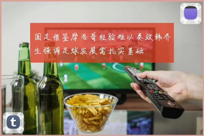 国足借鉴摩洛哥经验难以奏效韩乔生强调足球发展需扎实基础