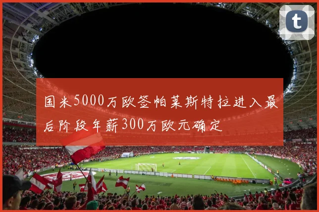 国米5000万欧签帕莱斯特拉进入最后阶段年薪300万欧元确定