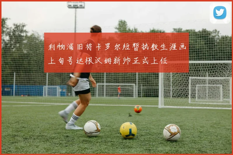 利物浦旧将卡罗尔短暂执教生涯画上句号达根汉姆新帅正式上任