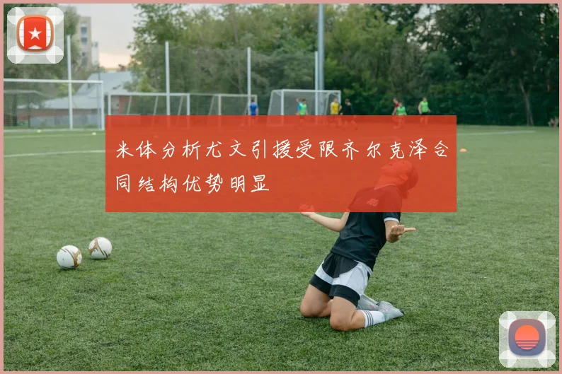 米体分析尤文引援受限齐尔克泽合同结构优势明显