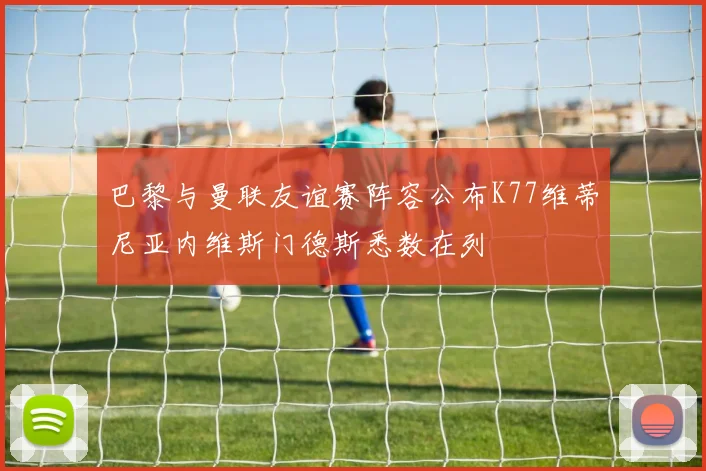巴黎与曼联友谊赛阵容公布K77维蒂尼亚内维斯门德斯悉数在列