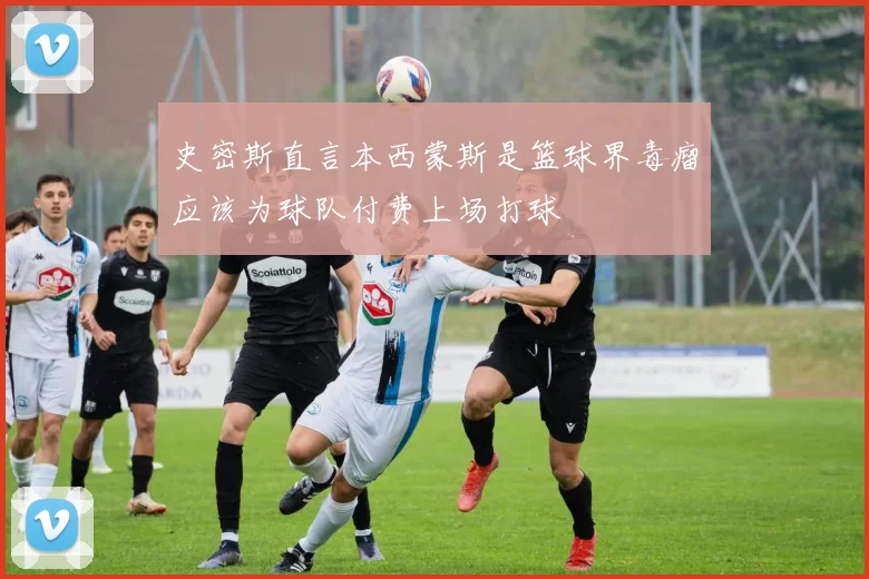 史密斯直言本西蒙斯是篮球界毒瘤应该为球队付费上场打球