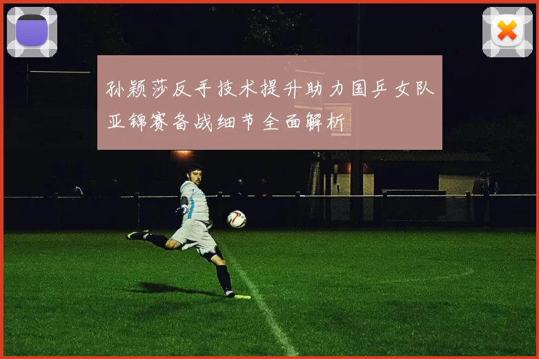孙颖莎反手技术提升助力国乒女队亚锦赛备战细节全面解析