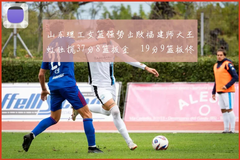 山东理工女篮强势击败福建师大王虹独揽37分8篮板金喆19分9篮板佟欣芷21分6篮板