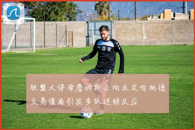 联盟大停滞詹姆斯去向未定伦纳德交易僵局引发多队连锁反应