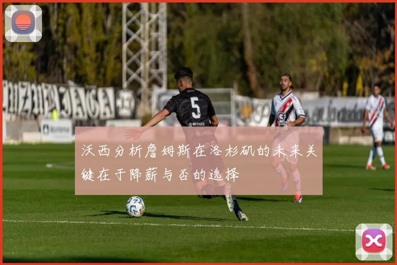 沃西分析詹姆斯在洛杉矶的未来关键在于降薪与否的选择