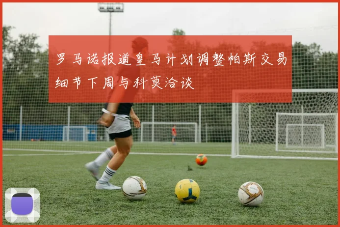 罗马诺报道皇马计划调整帕斯交易细节下周与科莫洽谈