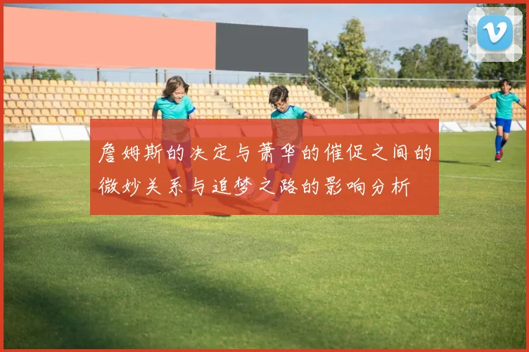 詹姆斯的决定与萧华的催促之间的微妙关系与追梦之路的影响分析