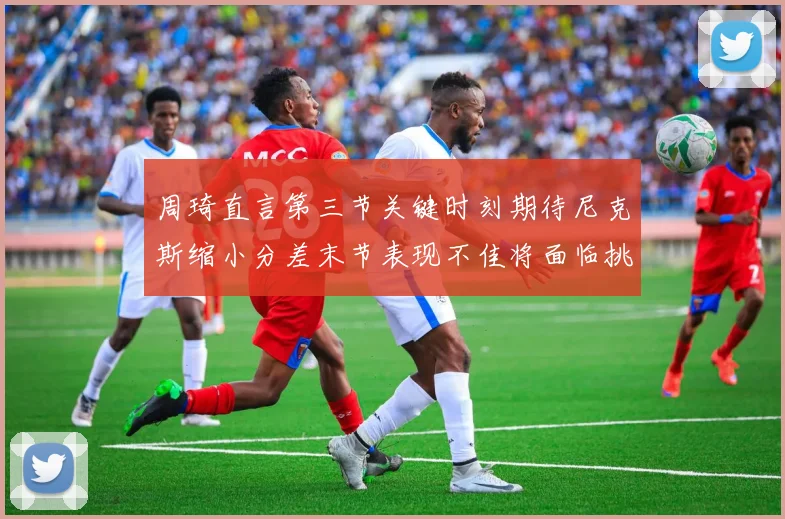 周琦直言第三节关键时刻期待尼克斯缩小分差末节表现不佳将面临挑战