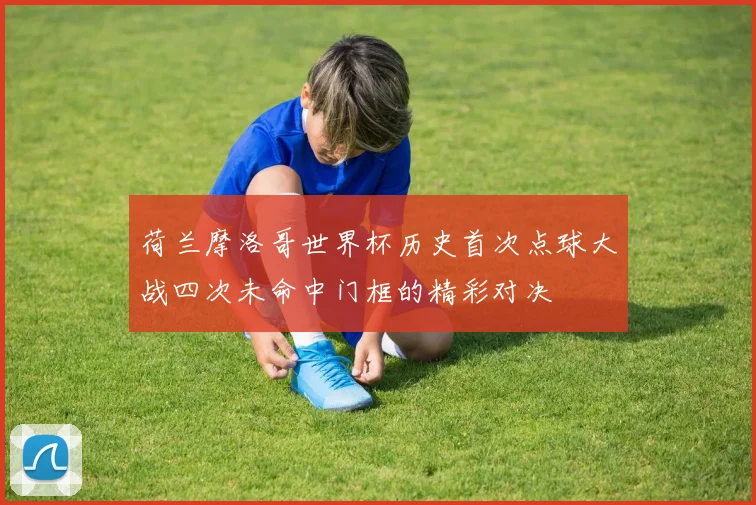 荷兰摩洛哥世界杯历史首次点球大战四次未命中门框的精彩对决