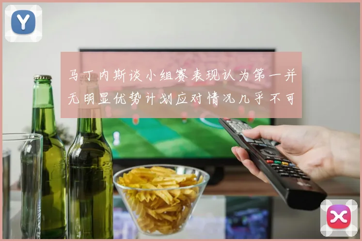 马丁内斯谈小组赛表现认为第一并无明显优势计划应对情况几乎不可能