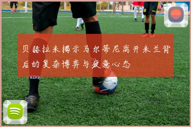 贝赫拉米揭示马尔蒂尼离开米兰背后的复杂博弈与疲惫心态