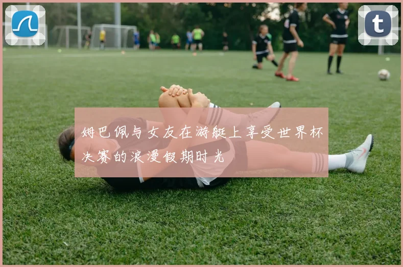 姆巴佩与女友在游艇上享受世界杯决赛的浪漫假期时光