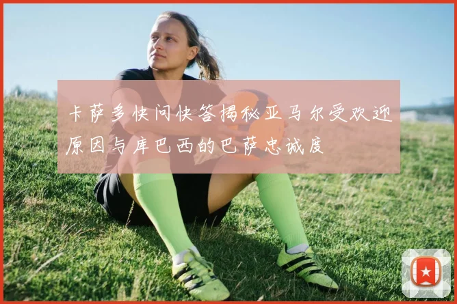 卡萨多快问快答揭秘亚马尔受欢迎原因与库巴西的巴萨忠诚度
